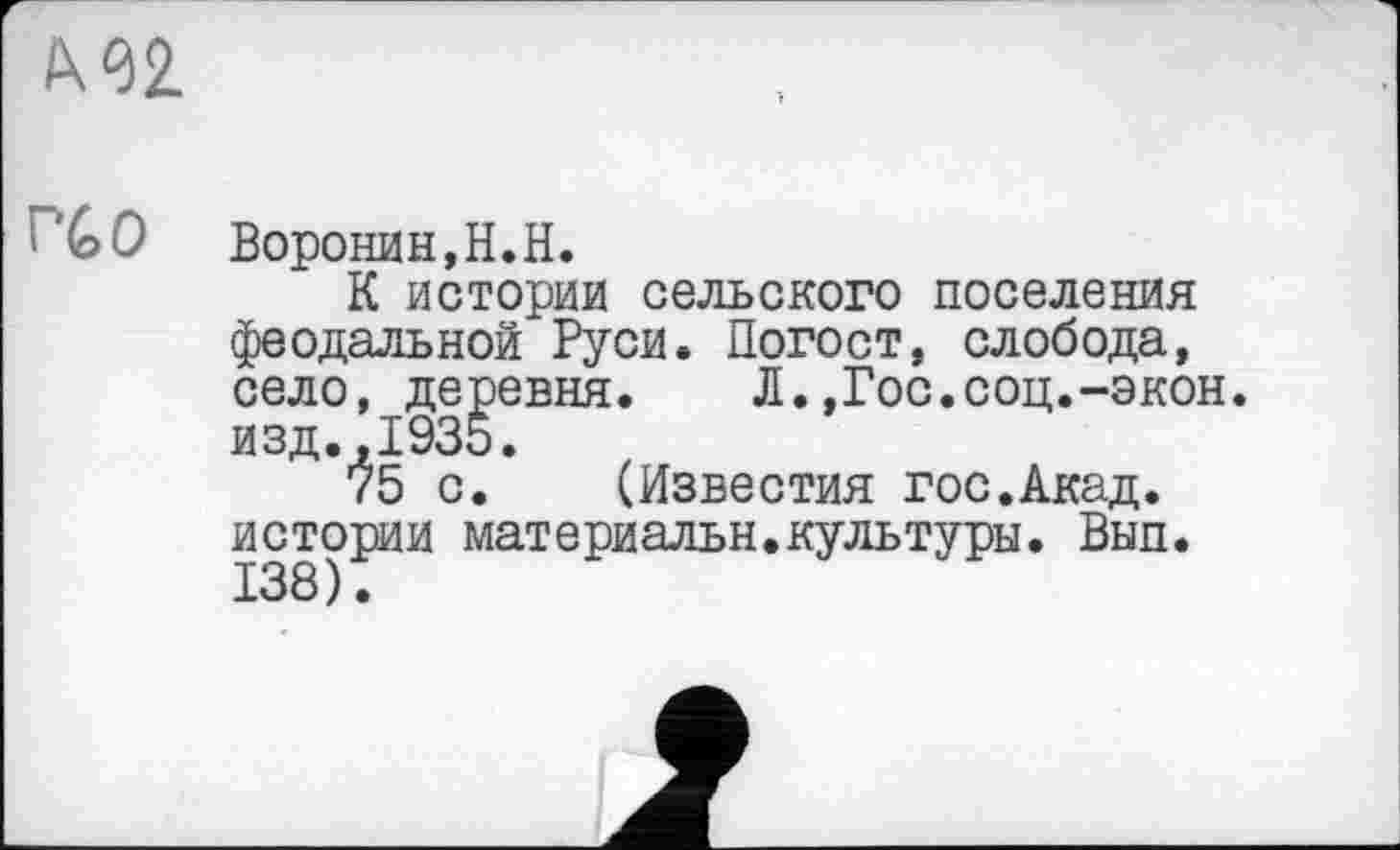 ﻿I\^2.
1 СО Воронин, Н.Н.
К истории сельского поселения феодальной Руси. Погост, слобода, село, деревня. Л.,Гос.соц.-экон. изд.,1935.
75 с. (Известия гос.Акад, истории материальн.культуры. Вып. 138).